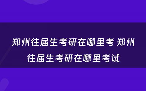 郑州往届生考研在哪里考 郑州往届生考研在哪里考试