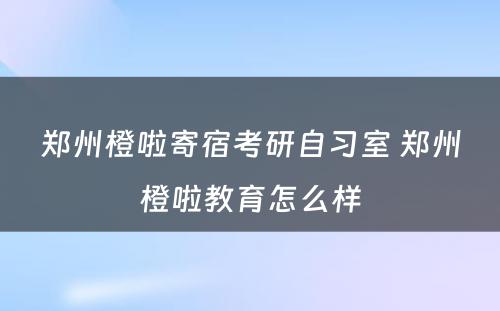 郑州橙啦寄宿考研自习室 郑州橙啦教育怎么样