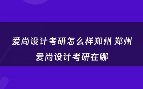 爱尚设计考研怎么样郑州 郑州爱尚设计考研在哪