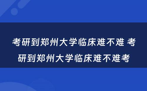 考研到郑州大学临床难不难 考研到郑州大学临床难不难考