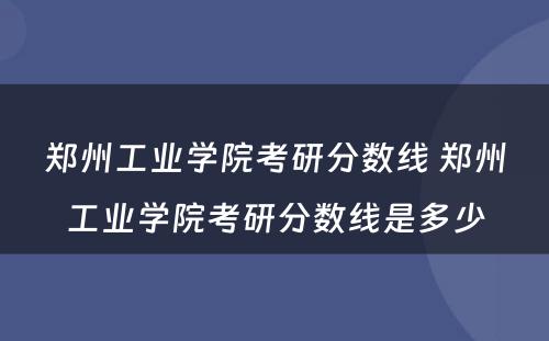 郑州工业学院考研分数线 郑州工业学院考研分数线是多少