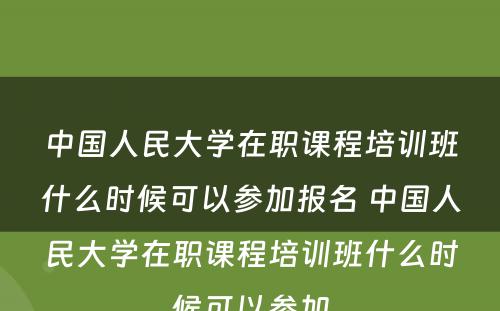 中国人民大学在职课程培训班什么时候可以参加报名 中国人民大学在职课程培训班什么时候可以参加