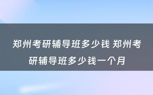 郑州考研辅导班多少钱 郑州考研辅导班多少钱一个月