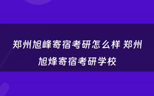 郑州旭峰寄宿考研怎么样 郑州旭烽寄宿考研学校