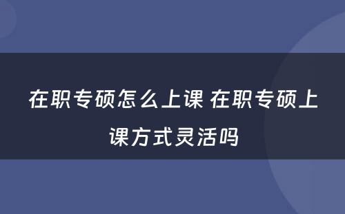 在职专硕怎么上课 在职专硕上课方式灵活吗