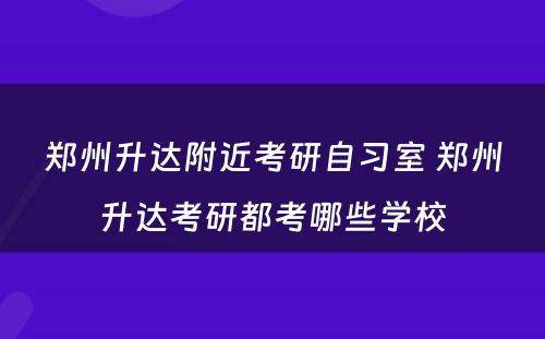 郑州升达附近考研自习室 郑州升达考研都考哪些学校