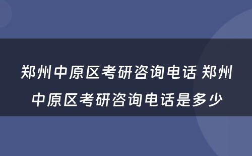 郑州中原区考研咨询电话 郑州中原区考研咨询电话是多少