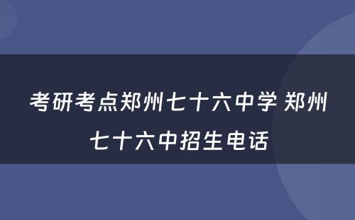 考研考点郑州七十六中学 郑州七十六中招生电话