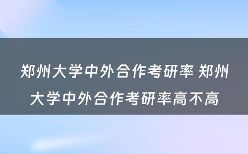 郑州大学中外合作考研率 郑州大学中外合作考研率高不高