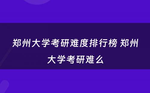 郑州大学考研难度排行榜 郑州大学考研难么