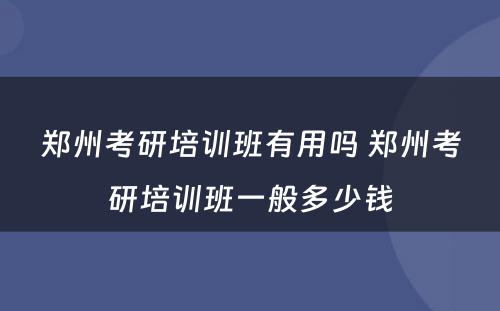 郑州考研培训班有用吗 郑州考研培训班一般多少钱