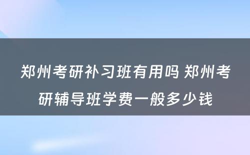 郑州考研补习班有用吗 郑州考研辅导班学费一般多少钱