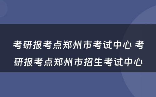 考研报考点郑州市考试中心 考研报考点郑州市招生考试中心