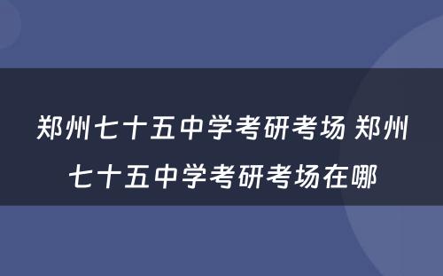 郑州七十五中学考研考场 郑州七十五中学考研考场在哪