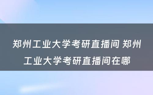 郑州工业大学考研直播间 郑州工业大学考研直播间在哪