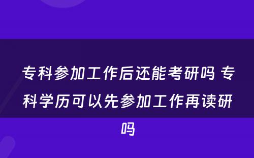 专科参加工作后还能考研吗 专科学历可以先参加工作再读研吗