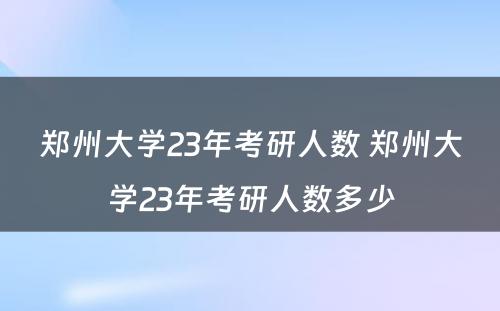 郑州大学23年考研人数 郑州大学23年考研人数多少