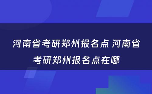 河南省考研郑州报名点 河南省考研郑州报名点在哪