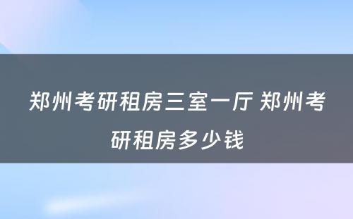 郑州考研租房三室一厅 郑州考研租房多少钱