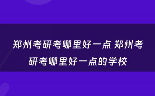 郑州考研考哪里好一点 郑州考研考哪里好一点的学校