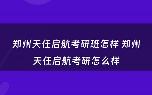 郑州天任启航考研班怎样 郑州天任启航考研怎么样