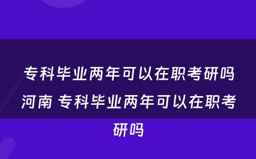 专科毕业两年可以在职考研吗河南 专科毕业两年可以在职考研吗