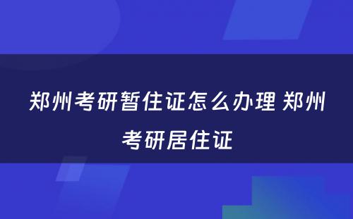 郑州考研暂住证怎么办理 郑州考研居住证