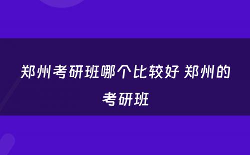 郑州考研班哪个比较好 郑州的考研班