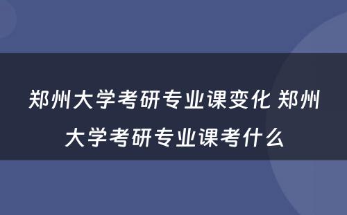 郑州大学考研专业课变化 郑州大学考研专业课考什么