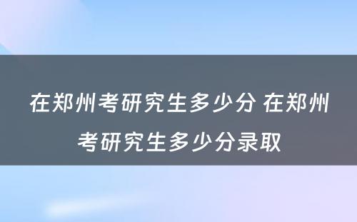 在郑州考研究生多少分 在郑州考研究生多少分录取