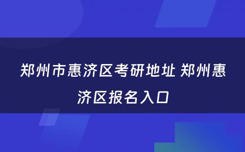 郑州市惠济区考研地址 郑州惠济区报名入口