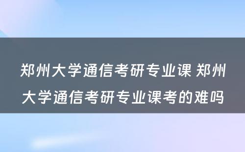 郑州大学通信考研专业课 郑州大学通信考研专业课考的难吗