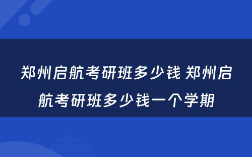 郑州启航考研班多少钱 郑州启航考研班多少钱一个学期