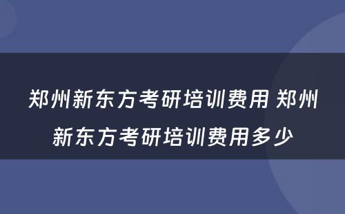 郑州新东方考研培训费用 郑州新东方考研培训费用多少