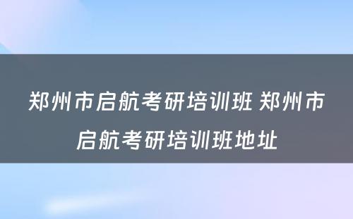 郑州市启航考研培训班 郑州市启航考研培训班地址