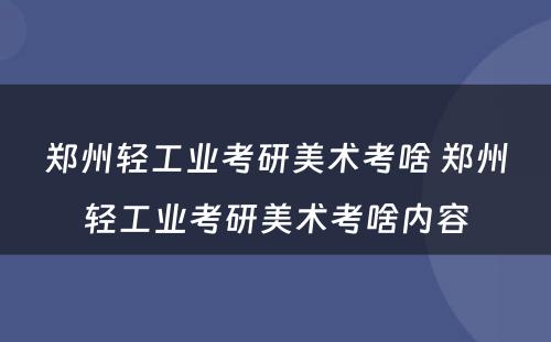 郑州轻工业考研美术考啥 郑州轻工业考研美术考啥内容