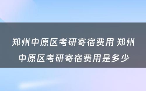 郑州中原区考研寄宿费用 郑州中原区考研寄宿费用是多少