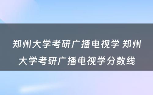 郑州大学考研广播电视学 郑州大学考研广播电视学分数线