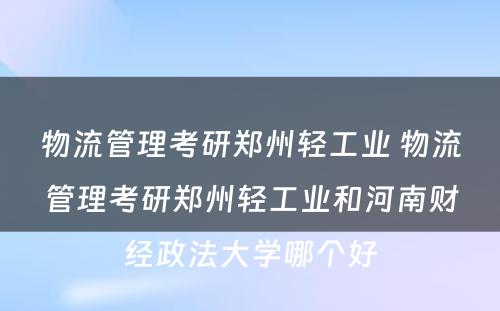 物流管理考研郑州轻工业 物流管理考研郑州轻工业和河南财经政法大学哪个好