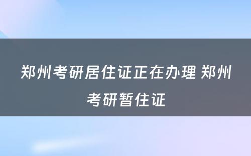 郑州考研居住证正在办理 郑州考研暂住证