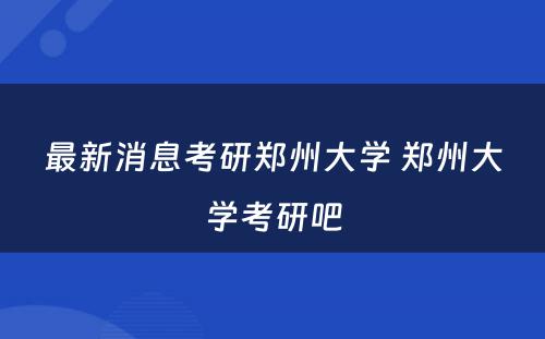 最新消息考研郑州大学 郑州大学考研吧