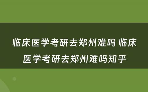 临床医学考研去郑州难吗 临床医学考研去郑州难吗知乎