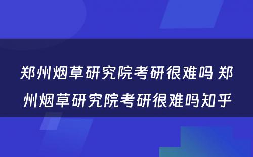 郑州烟草研究院考研很难吗 郑州烟草研究院考研很难吗知乎