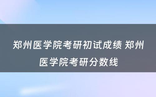 郑州医学院考研初试成绩 郑州医学院考研分数线