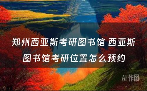 郑州西亚斯考研图书馆 西亚斯图书馆考研位置怎么预约