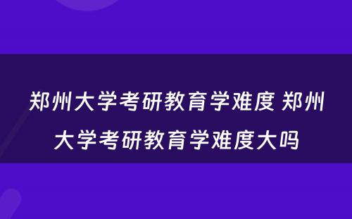 郑州大学考研教育学难度 郑州大学考研教育学难度大吗