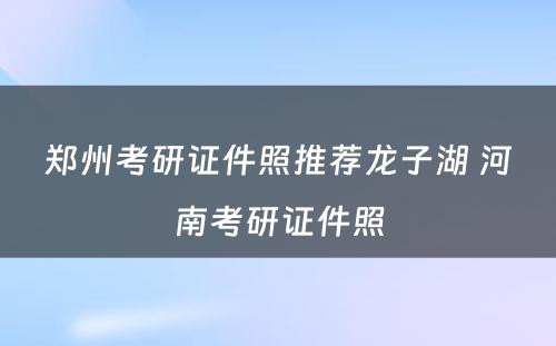 郑州考研证件照推荐龙子湖 河南考研证件照