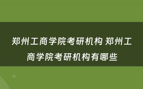 郑州工商学院考研机构 郑州工商学院考研机构有哪些