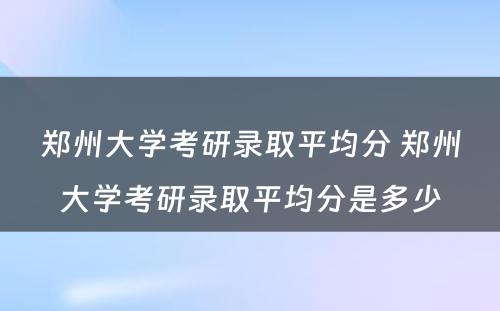 郑州大学考研录取平均分 郑州大学考研录取平均分是多少