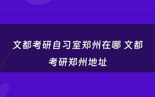 文都考研自习室郑州在哪 文都考研郑州地址